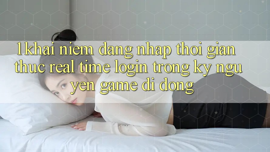 1. Khái Niệm Đăng Nhập Thời Gian Thực (Real-Time Login) Trong Kỷ Nguyên Game Di Động