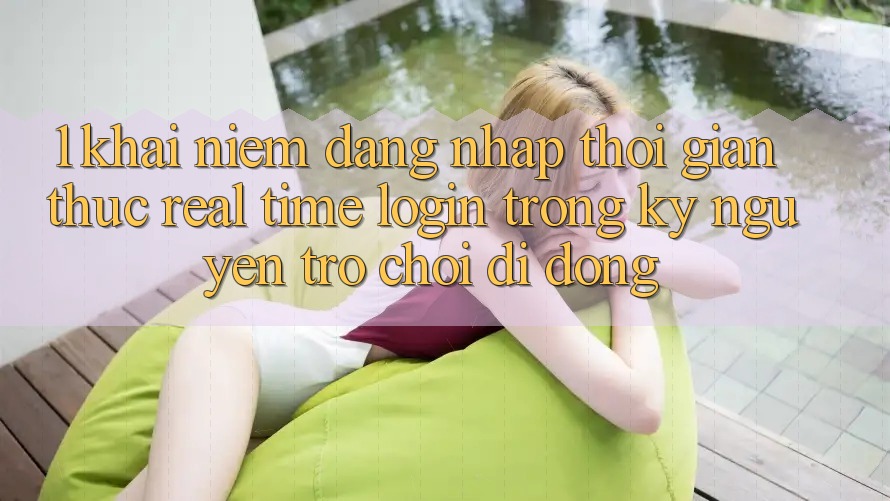 1. Khái Niệm Đăng Nhập Thời Gian Thực (Real-Time Login) Trong Kỷ Nguyên Trò chơi Di Động