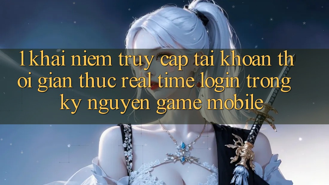 1. Khái Niệm Truy cập tài khoản Thời Gian Thực (Real-Time Login) Trong Kỷ Nguyên Game mobile