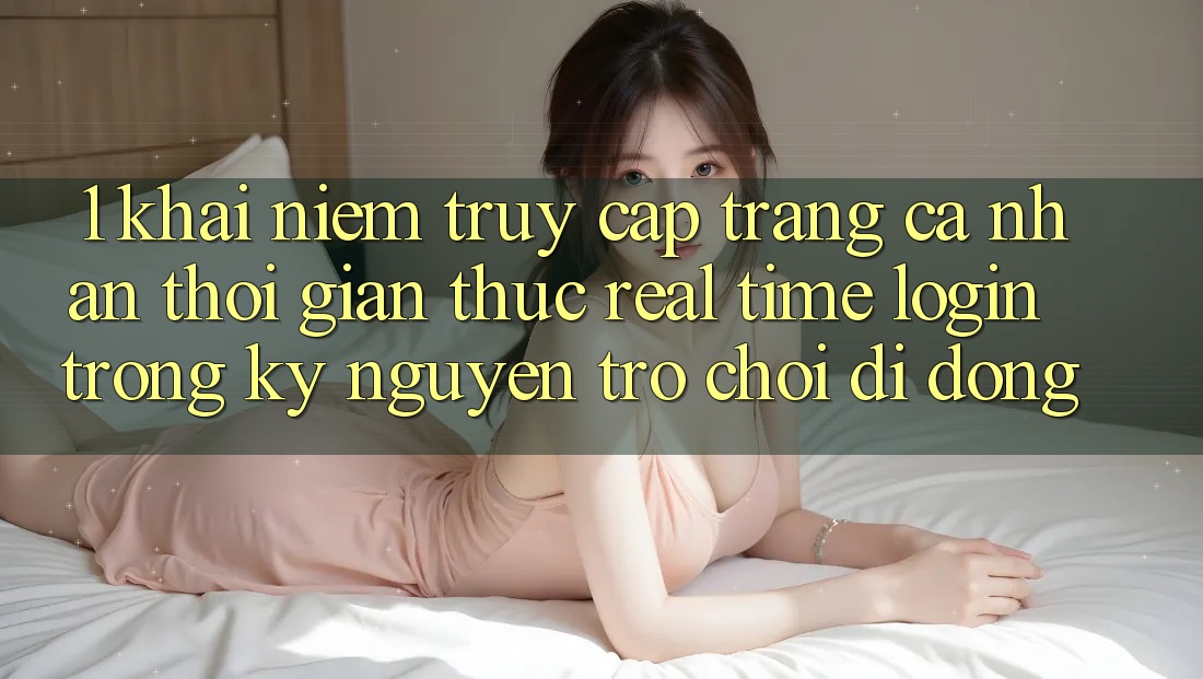 1. Khái Niệm Truy cập trang cá nhân Thời Gian Thực (Real-Time Login) Trong Kỷ Nguyên Trò chơi di động 1. Khái Niệm Truy cập trang cá nhân Thời Gian Thực (Real-Time Login) Trong Kỷ Nguyên Trò chơi di động