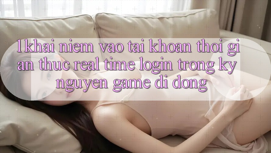 1. Khái Niệm Vào tài khoản Thời Gian Thực (Real-Time Login) Trong Kỷ Nguyên Game Di Động