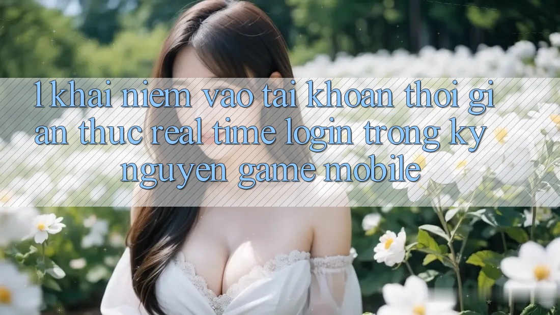 1. Khái Niệm Vào tài khoản Thời Gian Thực (Real-Time Login) Trong Kỷ Nguyên Game mobile