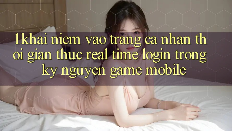 1. Khái Niệm Vào trang cá nhân Thời Gian Thực (Real-Time Login) Trong Kỷ Nguyên Game mobile