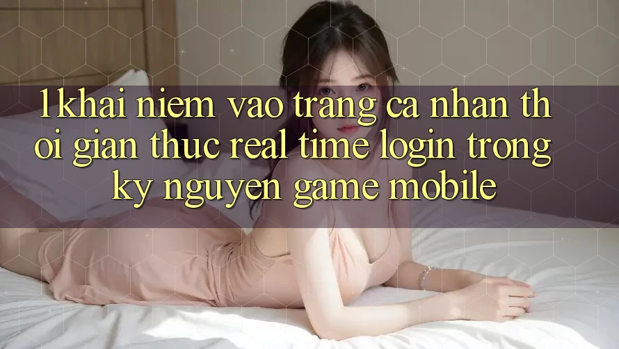 1. Khái Niệm Vào trang cá nhân Thời Gian Thực (Real-Time Login) Trong Kỷ Nguyên Game mobile