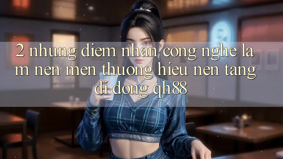 2. Những Điểm Nhấn Công Nghệ Làm Nên Mến thương Hiệu Nền tảng di động QH88 2. Những Điểm Nhấn Công Nghệ Làm Nên Mến thương Hiệu Nền tảng di động QH88