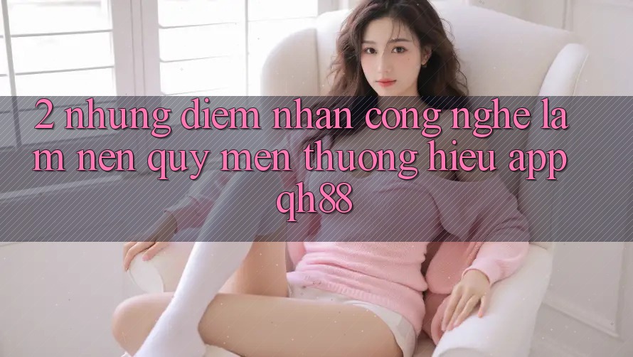 2. Những Điểm Nhấn Công Nghệ Làm Nên Quý mến thương Hiệu App QH88