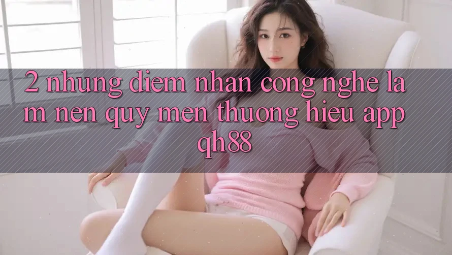 2. Những Điểm Nhấn Công Nghệ Làm Nên Quý mến thương Hiệu App QH88 2. Những Điểm Nhấn Công Nghệ Làm Nên Quý mến thương Hiệu App QH88