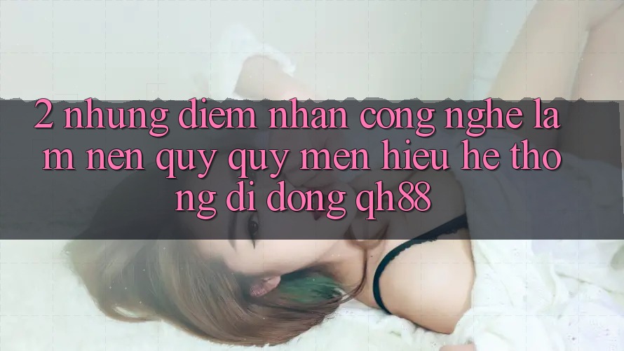 2. Những Điểm Nhấn Công Nghệ Làm Nên Quý quý mến Hiệu Hệ thống di động QH88 2. Những Điểm Nhấn Công Nghệ Làm Nên Quý quý mến Hiệu Hệ thống di động QH88
