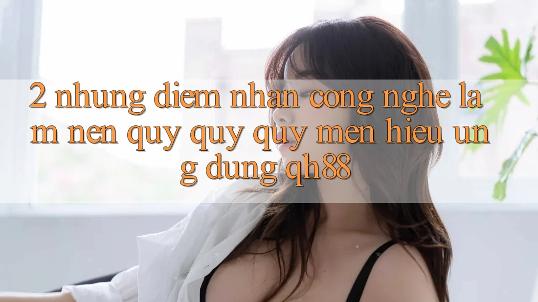 2. Những Điểm Nhấn Công Nghệ Làm Nên Quý quý quý mến Hiệu Ứng Dụng QH88 2. Những Điểm Nhấn Công Nghệ Làm Nên Quý quý quý mến Hiệu Ứng Dụng QH88