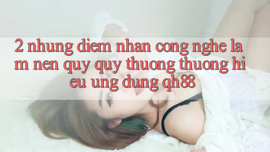 2. Những Điểm Nhấn Công Nghệ Làm Nên Quý quý thương thương Hiệu Ứng dụng QH88 2. Những Điểm Nhấn Công Nghệ Làm Nên Quý quý thương thương Hiệu Ứng dụng QH88