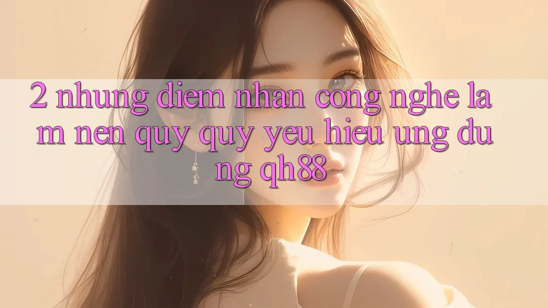 2. Những Điểm Nhấn Công Nghệ Làm Nên Quý quý yêu Hiệu Ứng Dụng QH88 2. Những Điểm Nhấn Công Nghệ Làm Nên Quý quý yêu Hiệu Ứng Dụng QH88