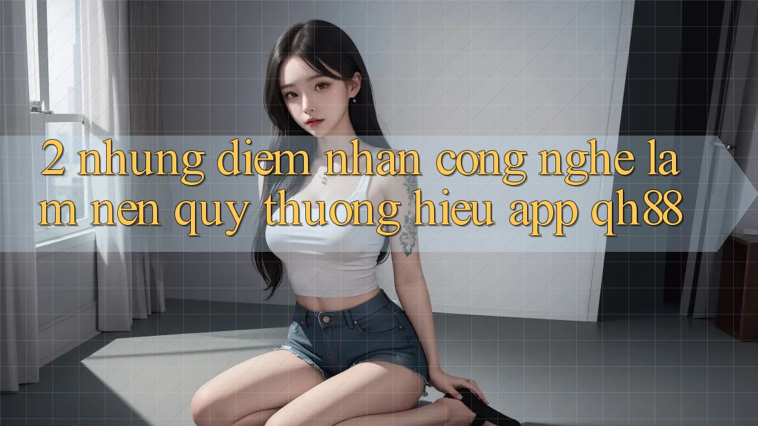2. Những Điểm Nhấn Công Nghệ Làm Nên Quý thương Hiệu App QH88 2. Những Điểm Nhấn Công Nghệ Làm Nên Quý thương Hiệu App QH88