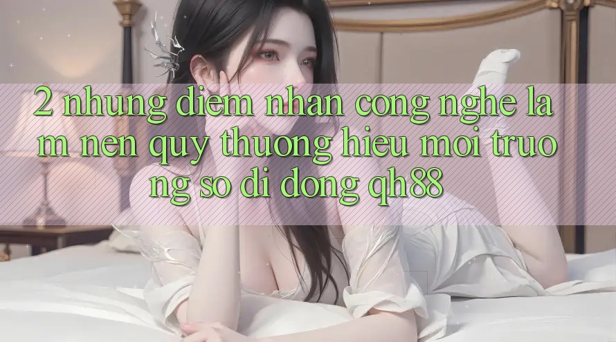 2. Những Điểm Nhấn Công Nghệ Làm Nên Quý thương Hiệu Môi trường số di động QH88