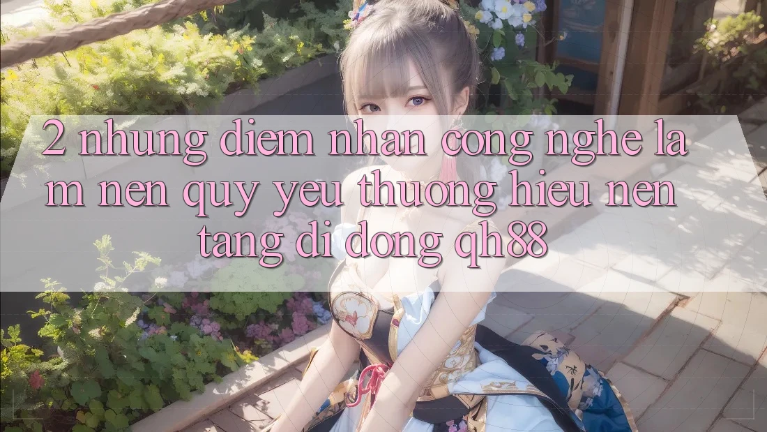 2. Những Điểm Nhấn Công Nghệ Làm Nên Quý yêu thương Hiệu Nền tảng di động QH88 2. Những Điểm Nhấn Công Nghệ Làm Nên Quý yêu thương Hiệu Nền tảng di động QH88