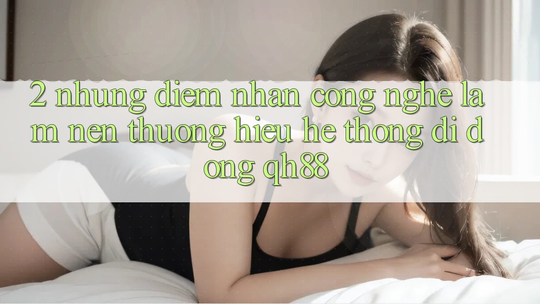 2. Những Điểm Nhấn Công Nghệ Làm Nên Thương Hiệu Hệ thống di động QH88