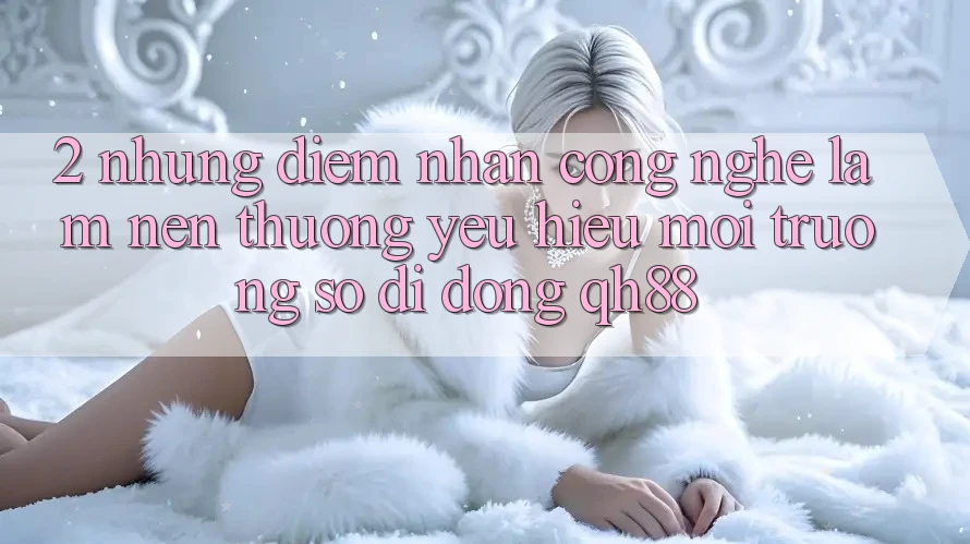 2. Những Điểm Nhấn Công Nghệ Làm Nên Thương yêu Hiệu Môi trường số di động QH88 2. Những Điểm Nhấn Công Nghệ Làm Nên Thương yêu Hiệu Môi trường số di động QH88