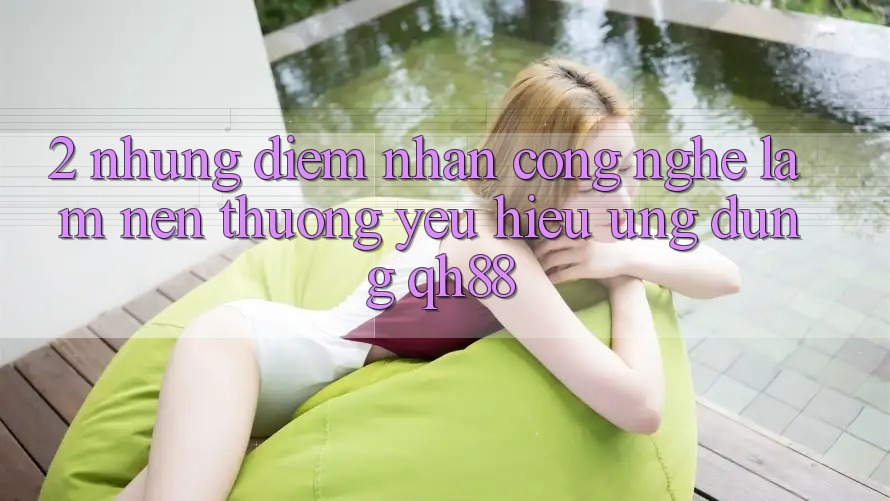 2. Những Điểm Nhấn Công Nghệ Làm Nên Thương yêu Hiệu Ứng Dụng QH88