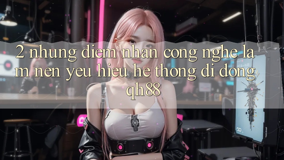 2. Những Điểm Nhấn Công Nghệ Làm Nên Yêu Hiệu Hệ thống di động QH88 2. Những Điểm Nhấn Công Nghệ Làm Nên Yêu Hiệu Hệ thống di động QH88