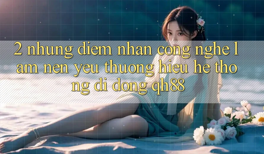2. Những Điểm Nhấn Công Nghệ Làm Nên Yêu thương Hiệu Hệ thống di động QH88 2. Những Điểm Nhấn Công Nghệ Làm Nên Yêu thương Hiệu Hệ thống di động QH88