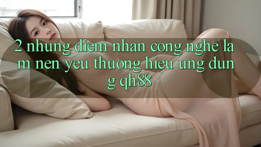 2. Những Điểm Nhấn Công Nghệ Làm Nên Yêu thương Hiệu Ứng Dụng QH88