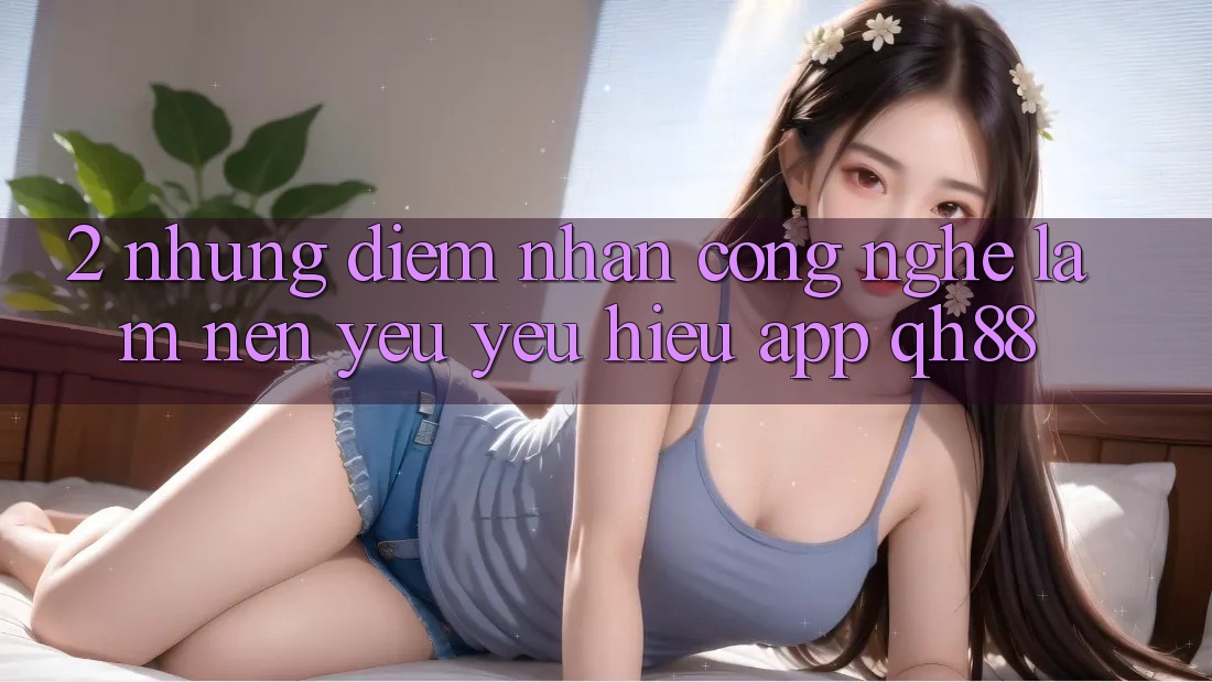 2. Những Điểm Nhấn Công Nghệ Làm Nên Yêu yêu Hiệu App QH88 2. Những Điểm Nhấn Công Nghệ Làm Nên Yêu yêu Hiệu App QH88