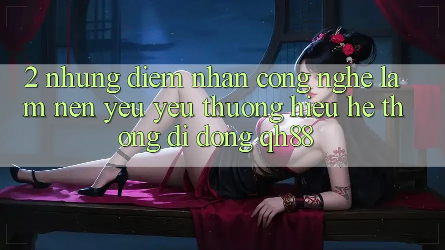 2. Những Điểm Nhấn Công Nghệ Làm Nên Yêu yêu thương Hiệu Hệ thống di động QH88