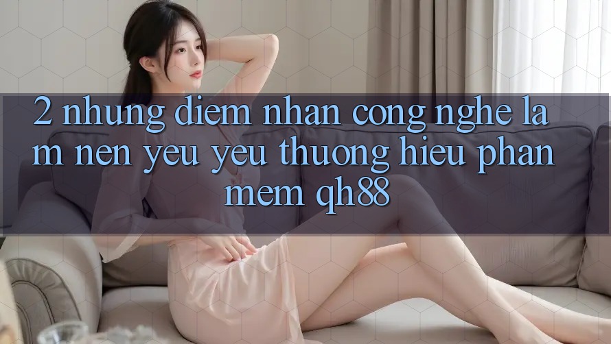 2. Những Điểm Nhấn Công Nghệ Làm Nên Yêu yêu thương Hiệu Phần mềm QH88