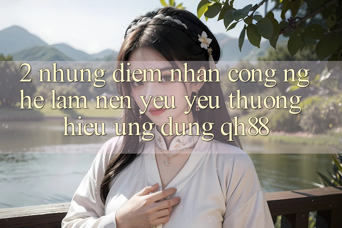 2. Những Điểm Nhấn Công Nghệ Làm Nên Yêu yêu thương Hiệu Ứng Dụng QH88 2. Những Điểm Nhấn Công Nghệ Làm Nên Yêu yêu thương Hiệu Ứng Dụng QH88