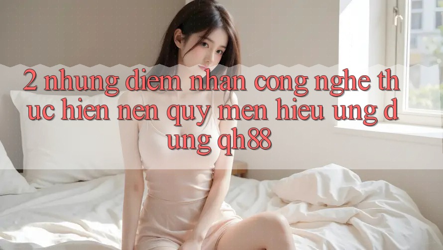 2. Những Điểm Nhấn Công Nghệ Thực hiện Nên Quý mến Hiệu Ứng Dụng QH88 2. Những Điểm Nhấn Công Nghệ Thực hiện Nên Quý mến Hiệu Ứng Dụng QH88