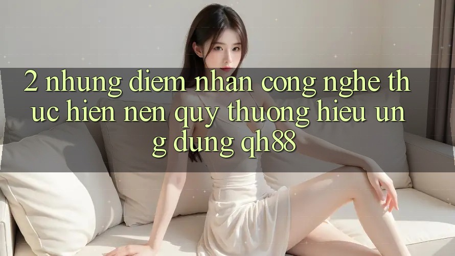2. Những Điểm Nhấn Công Nghệ Thực hiện Nên Quý thương Hiệu Ứng Dụng QH88 2. Những Điểm Nhấn Công Nghệ Thực hiện Nên Quý thương Hiệu Ứng Dụng QH88