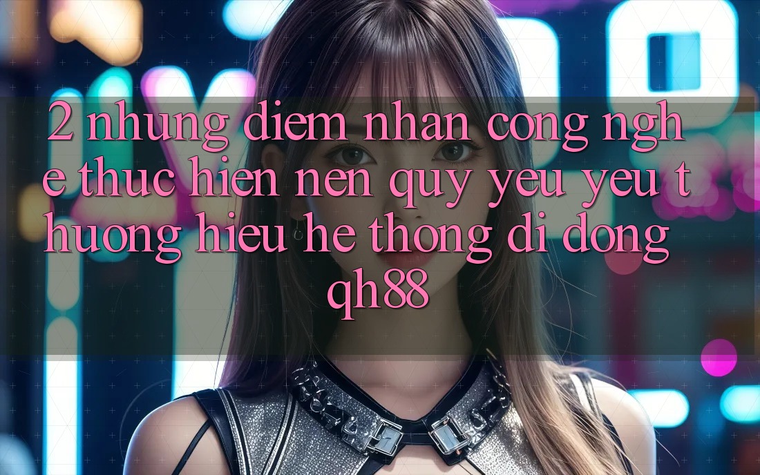 2. Những Điểm Nhấn Công Nghệ Thực hiện Nên Quý yêu yêu thương Hiệu Hệ thống di động QH88