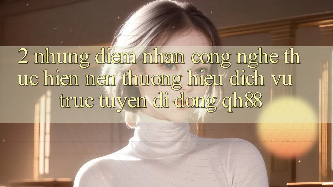 2. Những Điểm Nhấn Công Nghệ Thực hiện Nên Thương Hiệu Dịch vụ trực tuyến di động QH88