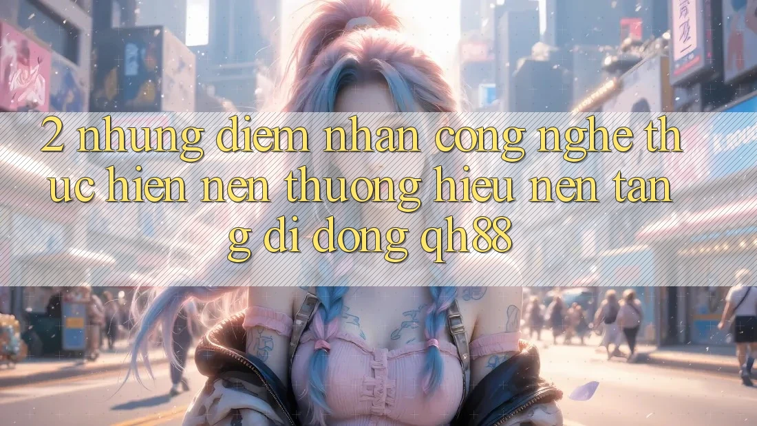 2. Những Điểm Nhấn Công Nghệ Thực hiện Nên Thương Hiệu Nền tảng di động QH88