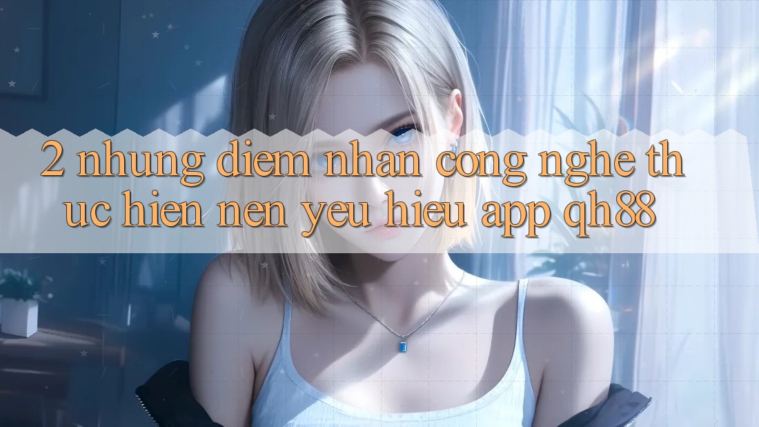 2. Những Điểm Nhấn Công Nghệ Thực hiện Nên Yêu Hiệu App QH88