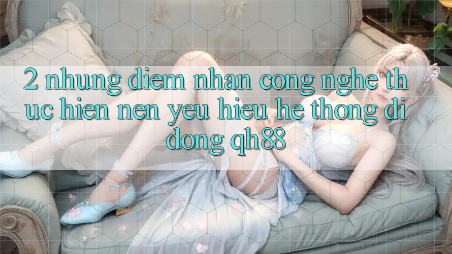 2. Những Điểm Nhấn Công Nghệ Thực hiện Nên Yêu Hiệu Hệ thống di động QH88