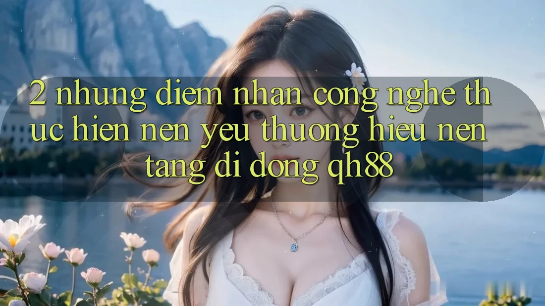 2. Những Điểm Nhấn Công Nghệ Thực hiện Nên Yêu thương Hiệu Nền tảng di động QH88 2. Những Điểm Nhấn Công Nghệ Thực hiện Nên Yêu thương Hiệu Nền tảng di động QH88