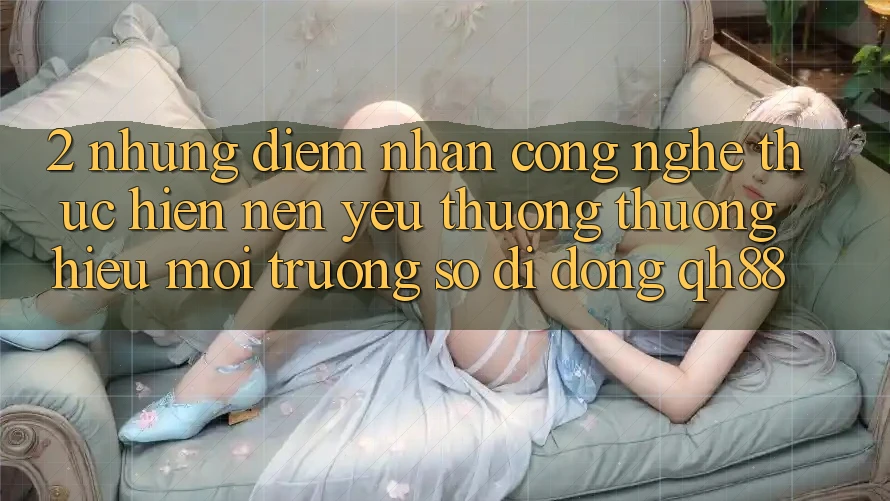 2. Những Điểm Nhấn Công Nghệ Thực hiện Nên Yêu thương thương Hiệu Môi trường số di động QH88