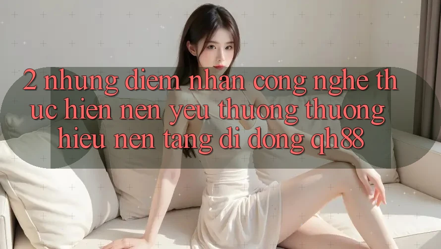 2. Những Điểm Nhấn Công Nghệ Thực hiện Nên Yêu thương thương Hiệu Nền tảng di động QH88