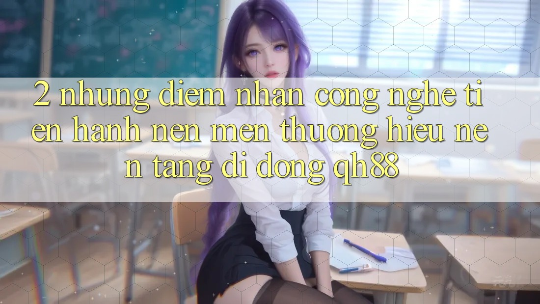 2. Những Điểm Nhấn Công Nghệ Tiến hành Nên Mến thương Hiệu Nền tảng di động QH88