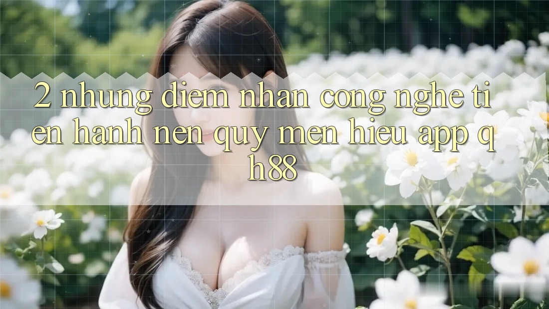 2. Những Điểm Nhấn Công Nghệ Tiến hành Nên Quý mến Hiệu App QH88 2. Những Điểm Nhấn Công Nghệ Tiến hành Nên Quý mến Hiệu App QH88