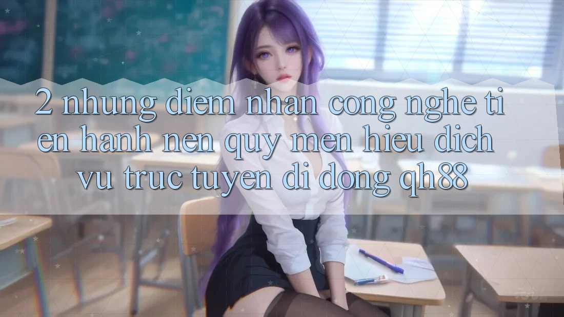 2. Những Điểm Nhấn Công Nghệ Tiến hành Nên Quý mến Hiệu Dịch vụ trực tuyến di động QH88