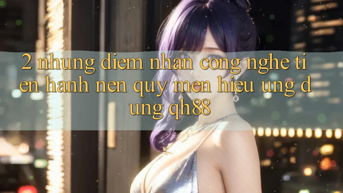 2. Những Điểm Nhấn Công Nghệ Tiến hành Nên Quý mến Hiệu Ứng dụng QH88