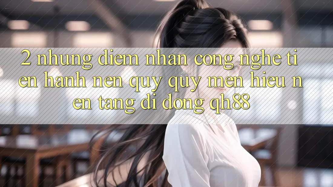 2. Những Điểm Nhấn Công Nghệ Tiến hành Nên Quý quý mến Hiệu Nền tảng di động QH88
