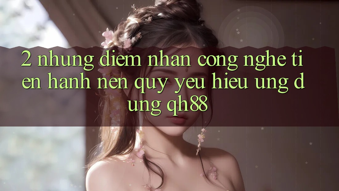 2. Những Điểm Nhấn Công Nghệ Tiến hành Nên Quý yêu Hiệu Ứng Dụng QH88