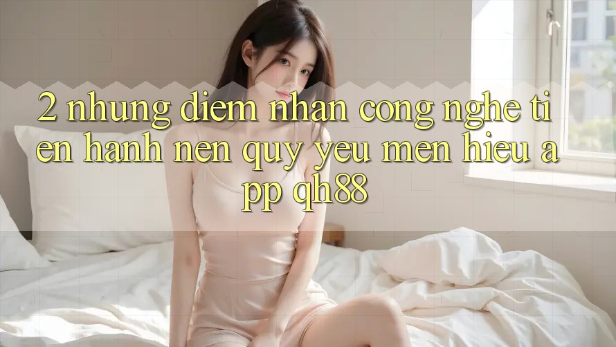 2. Những Điểm Nhấn Công Nghệ Tiến hành Nên Quý yêu mến Hiệu App QH88 2. Những Điểm Nhấn Công Nghệ Tiến hành Nên Quý yêu mến Hiệu App QH88