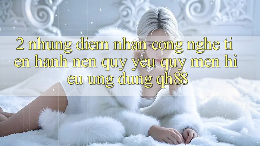 2. Những Điểm Nhấn Công Nghệ Tiến hành Nên Quý yêu quý mến Hiệu Ứng Dụng QH88 2. Những Điểm Nhấn Công Nghệ Tiến hành Nên Quý yêu quý mến Hiệu Ứng Dụng QH88