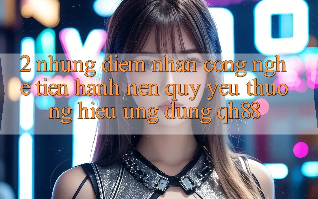 2. Những Điểm Nhấn Công Nghệ Tiến hành Nên Quý yêu thương Hiệu Ứng dụng QH88 2. Những Điểm Nhấn Công Nghệ Tiến hành Nên Quý yêu thương Hiệu Ứng dụng QH88