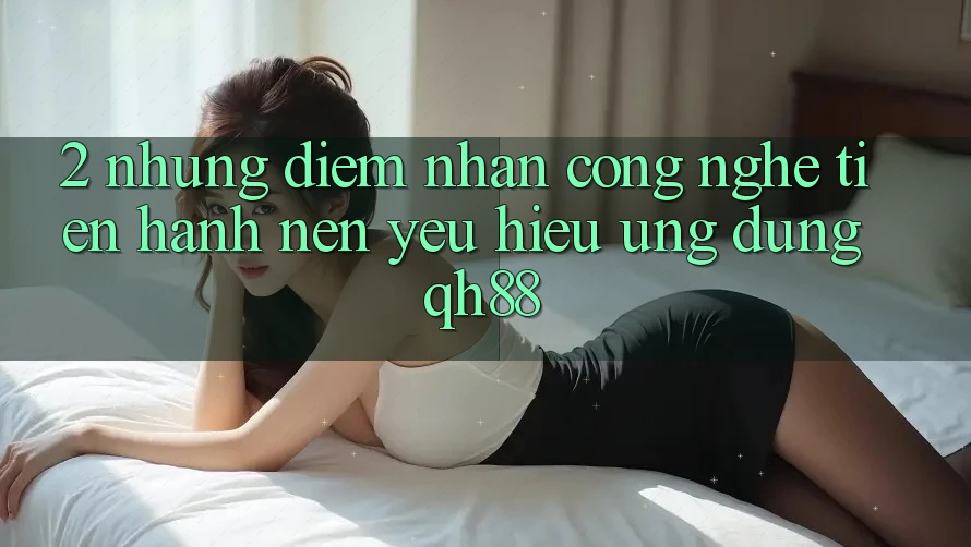 2. Những Điểm Nhấn Công Nghệ Tiến hành Nên Yêu Hiệu Ứng Dụng QH88 2. Những Điểm Nhấn Công Nghệ Tiến hành Nên Yêu Hiệu Ứng Dụng QH88