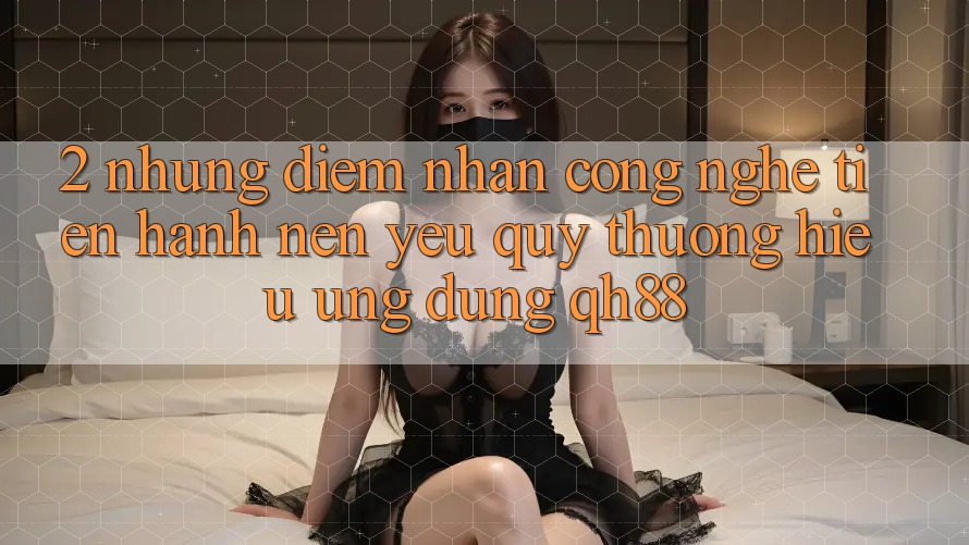 2. Những Điểm Nhấn Công Nghệ Tiến hành Nên Yêu quý thương Hiệu Ứng Dụng QH88