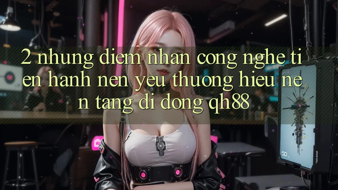 2. Những Điểm Nhấn Công Nghệ Tiến hành Nên Yêu thương Hiệu Nền tảng di động QH88